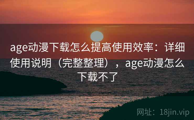 age动漫下载怎么提高使用效率：详细使用说明（完整整理），age动漫怎么下载不了