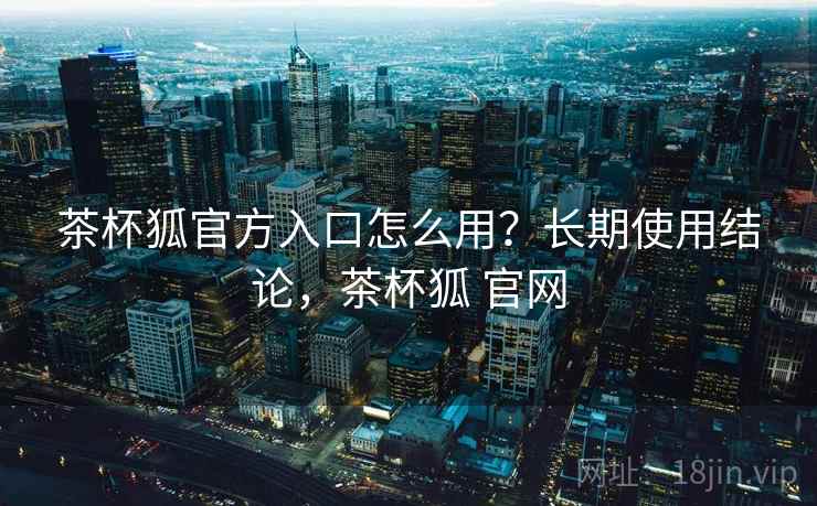 茶杯狐官方入口怎么用？长期使用结论，茶杯狐 官网