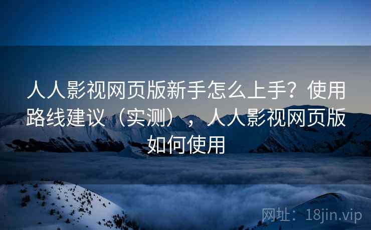 人人影视网页版新手怎么上手?使用路线建议(实测),人人影视网页版如何使用 人人影视网页版新手怎么上手?使用路线建议(实测),人人影视网页版如何使用