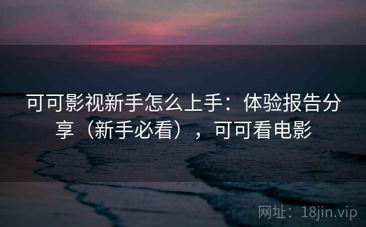 可可影视新手怎么上手:体验报告分享(新手必看),可可看电影 可可影视新手怎么上手:体验报告分享(新手必看),可可看电影