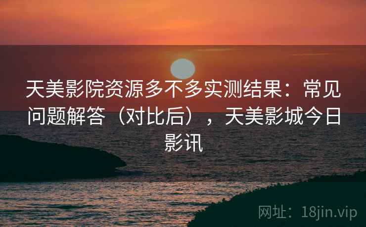 天美影院资源多不多实测结果：常见问题解答（对比后），天美影城今日影讯