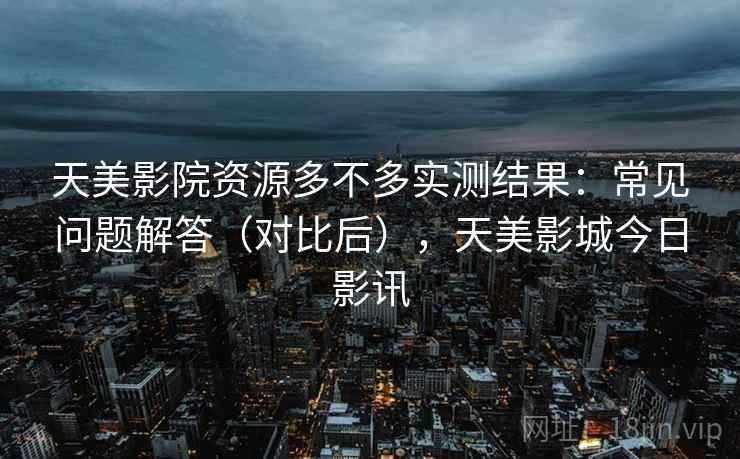 天美影院资源多不多实测结果:常见问题解答(对比后),天美影城今日影讯 天美影院资源多不多实测结果:常见问题解答(对比后),天美影城今日影讯