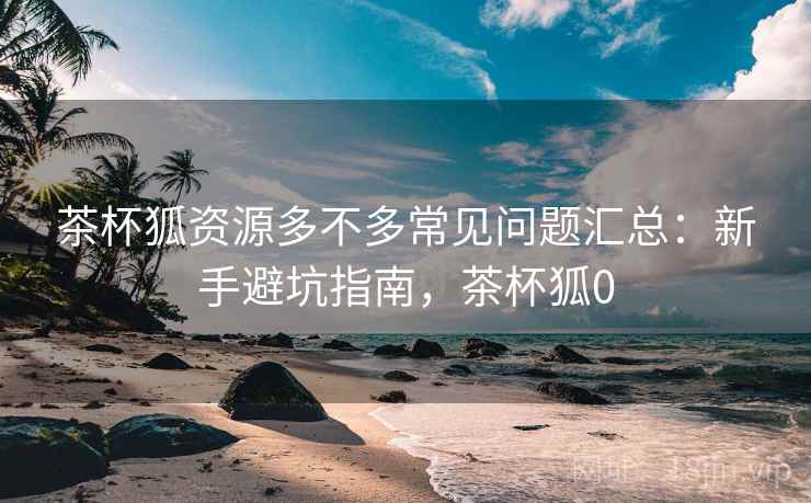 茶杯狐资源多不多常见问题汇总:新手避坑指南,茶杯狐0 茶杯狐资源多不多常见问题汇总:新手避坑指南,茶杯狐0