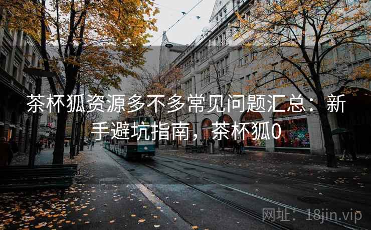 茶杯狐资源多不多常见问题汇总:新手避坑指南,茶杯狐0 茶杯狐资源多不多常见问题汇总:新手避坑指南,茶杯狐0