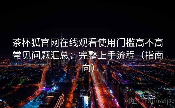 茶杯狐官网在线观看使用门槛高不高常见问题汇总：完整上手流程（指南向）