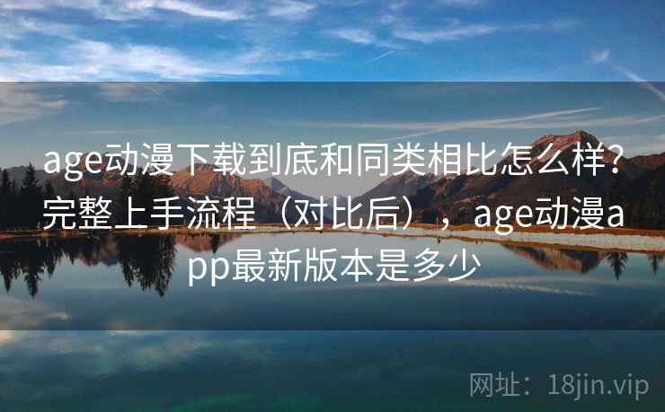 age动漫下载到底和同类相比怎么样？完整上手流程（对比后），age动漫app最新版本是多少