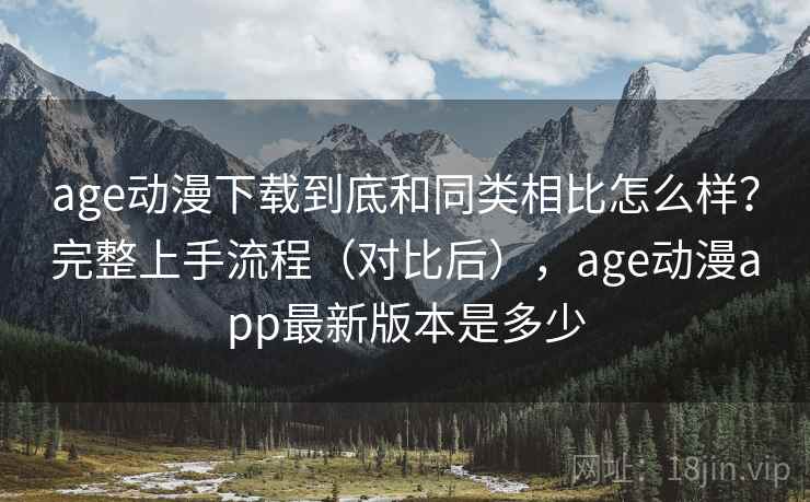 age动漫下载到底和同类相比怎么样？完整上手流程（对比后），age动漫app最新版本是多少