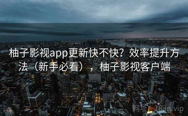 柚子影视app更新快不快?效率提升方法(新手必看),柚子影视客户端 柚子影视app更新快不快?效率提升方法(新手必看),柚子影视客户端