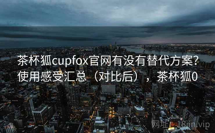 茶杯狐cupfox官网有没有替代方案?使用感受汇总(对比后),茶杯狐0 茶杯狐cupfox官网有没有替代方案?使用感受汇总(对比后),茶杯狐0