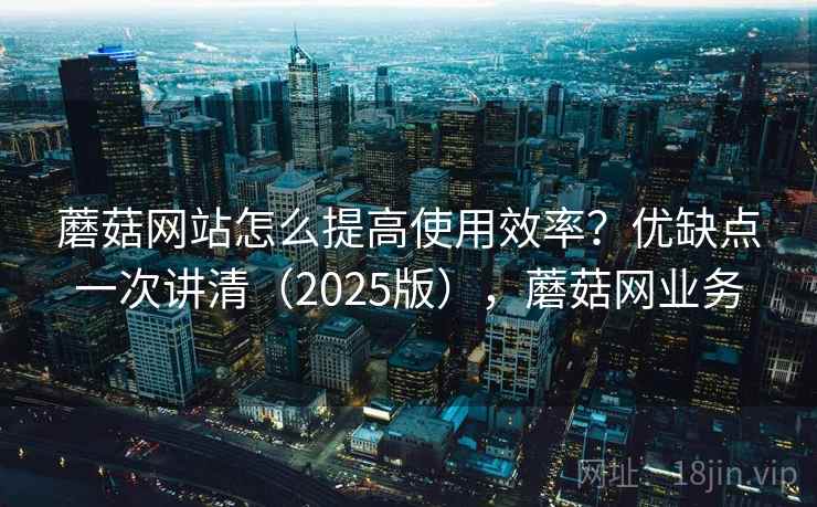 蘑菇网站怎么提高使用效率？优缺点一次讲清（2025版），蘑菇网业务