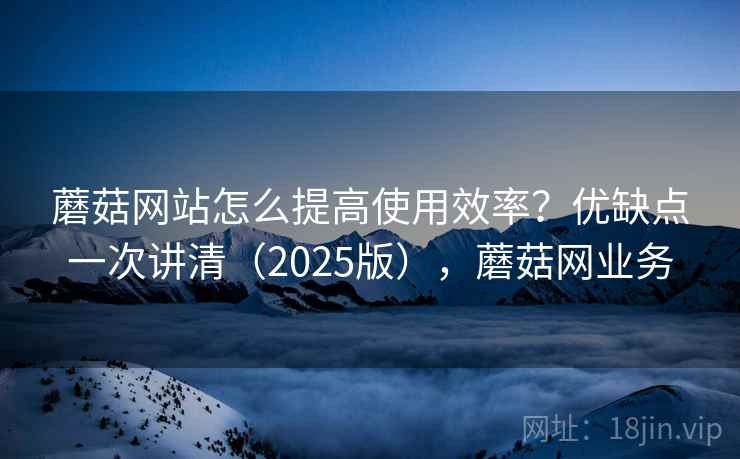 蘑菇网站怎么提高使用效率？优缺点一次讲清（2025版），蘑菇网业务