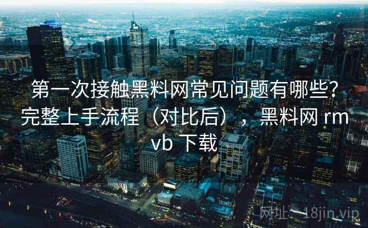 第一次接触黑料网常见问题有哪些？完整上手流程（对比后），黑料网 rmvb 下载