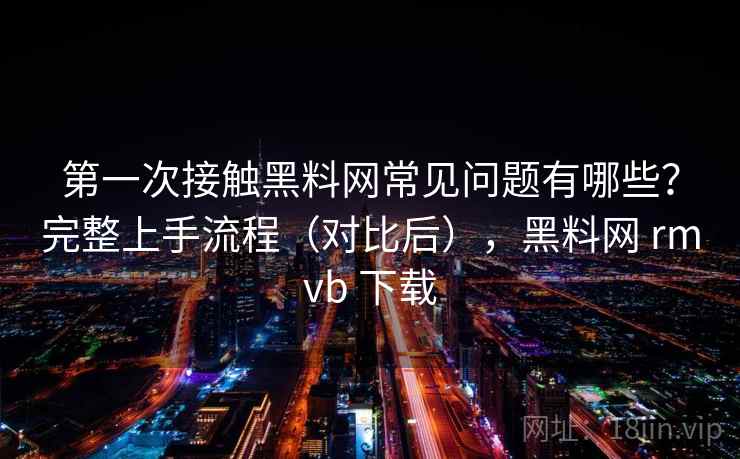 第一次接触黑料网常见问题有哪些?完整上手流程(对比后),黑料网 rmvb 下载 第一次接触黑料网常见问题有哪些?完整上手流程(对比后),黑料网 rmvb 下载