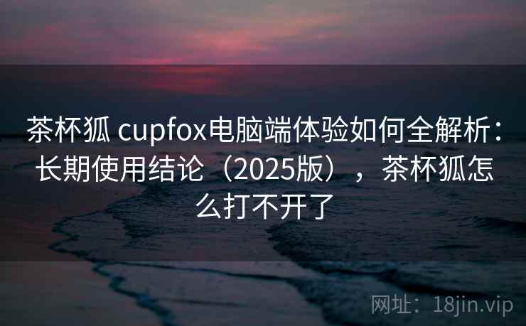 茶杯狐 cupfox电脑端体验如何全解析：长期使用结论（2025版），茶杯狐怎么打不开了