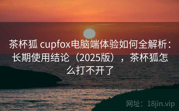 茶杯狐 cupfox电脑端体验如何全解析:长期使用结论(2025版),茶杯狐怎么打不开了 茶杯狐 cupfox电脑端体验如何全解析:长期使用结论(2025版),茶杯狐怎么打不开了