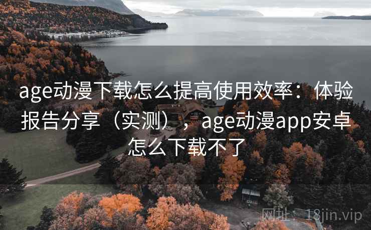 age动漫下载怎么提高使用效率：体验报告分享（实测），age动漫app安卓怎么下载不了