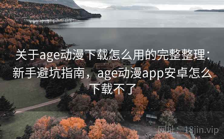 关于age动漫下载怎么用的完整整理：新手避坑指南，age动漫app安卓怎么下载不了