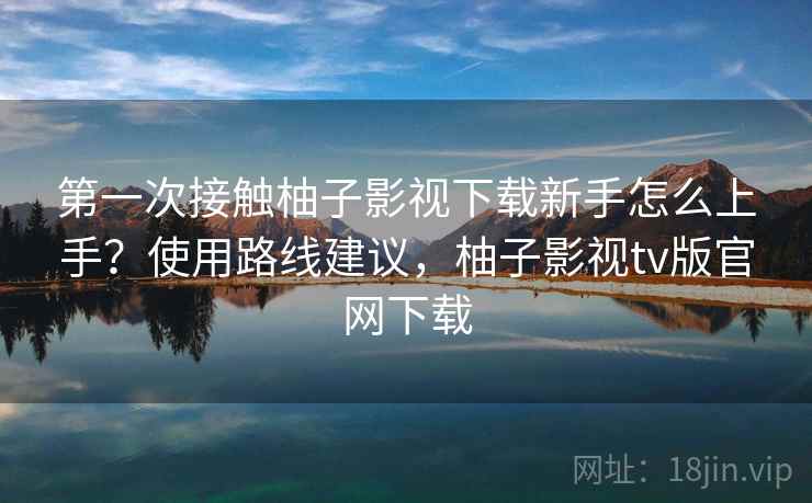 第一次接触柚子影视下载新手怎么上手?使用路线建议,柚子影视tv版官网下载 第一次接触柚子影视下载新手怎么上手?使用路线建议,柚子影视tv版官网下载
