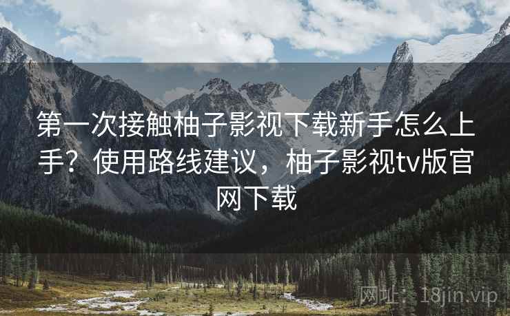 第一次接触柚子影视下载新手怎么上手？使用路线建议，柚子影视tv版官网下载