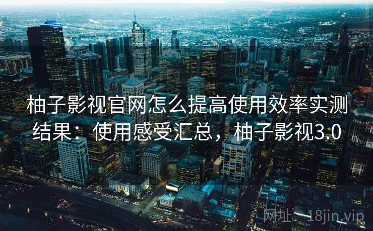 柚子影视官网怎么提高使用效率实测结果:使用感受汇总,柚子影视3.0 柚子影视官网怎么提高使用效率实测结果:使用感受汇总,柚子影视3.0