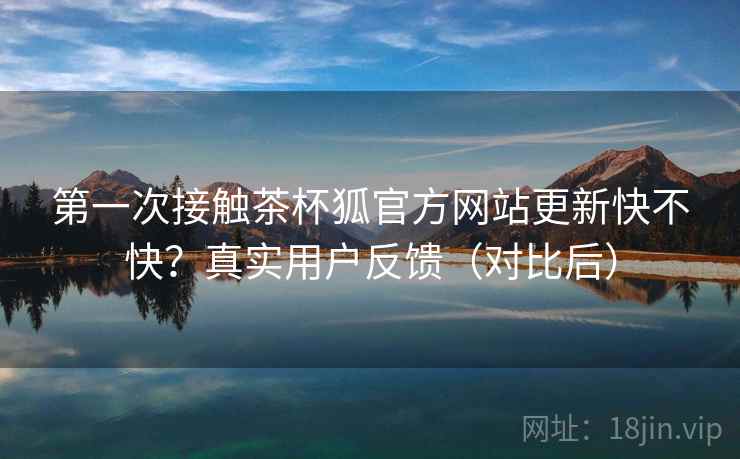 第一次接触茶杯狐官方网站更新快不快？真实用户反馈（对比后）