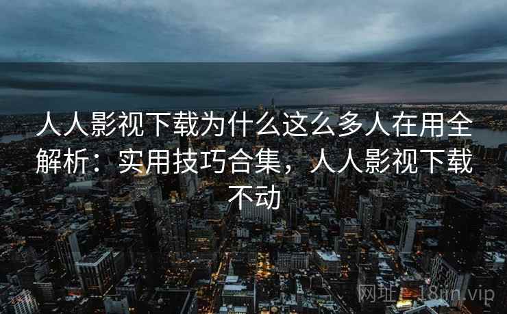 人人影视下载为什么这么多人在用全解析：实用技巧合集，人人影视下载不动