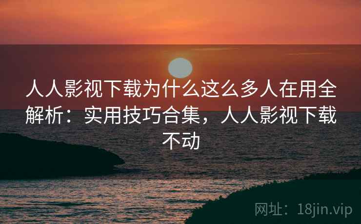 人人影视下载为什么这么多人在用全解析：实用技巧合集，人人影视下载不动