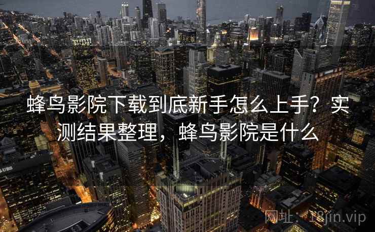 蜂鸟影院下载到底新手怎么上手？实测结果整理，蜂鸟影院是什么