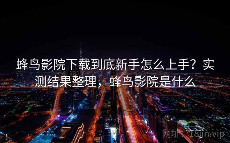 蜂鸟影院下载到底新手怎么上手？实测结果整理，蜂鸟影院是什么