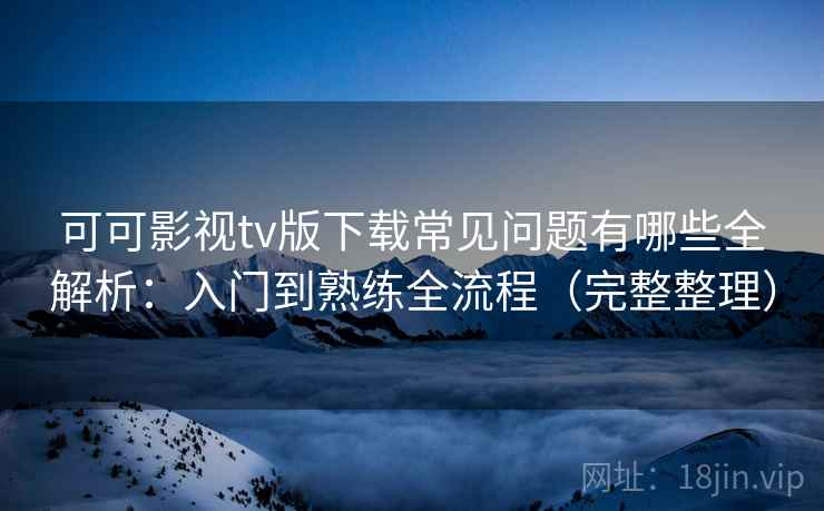 可可影视tv版下载常见问题有哪些全解析：入门到熟练全流程（完整整理）