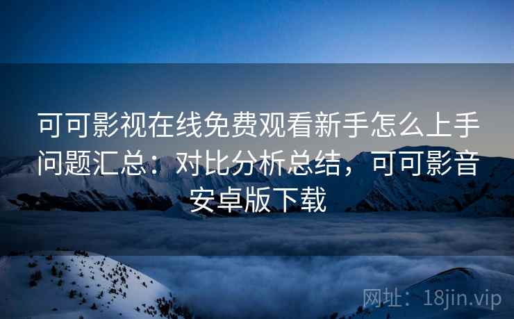 可可影视在线免费观看新手怎么上手问题汇总：对比分析总结，可可影音安卓版下载