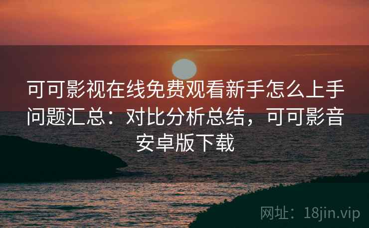 可可影视在线免费观看新手怎么上手问题汇总：对比分析总结，可可影音安卓版下载