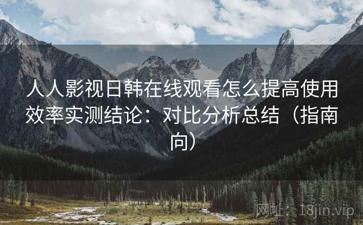 人人影视日韩在线观看怎么提高使用效率实测结论：对比分析总结（指南向）