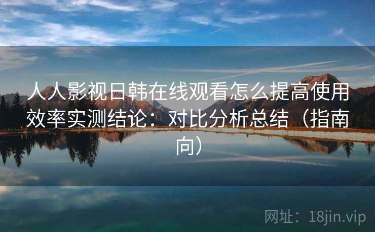 人人影视日韩在线观看怎么提高使用效率实测结论：对比分析总结（指南向）