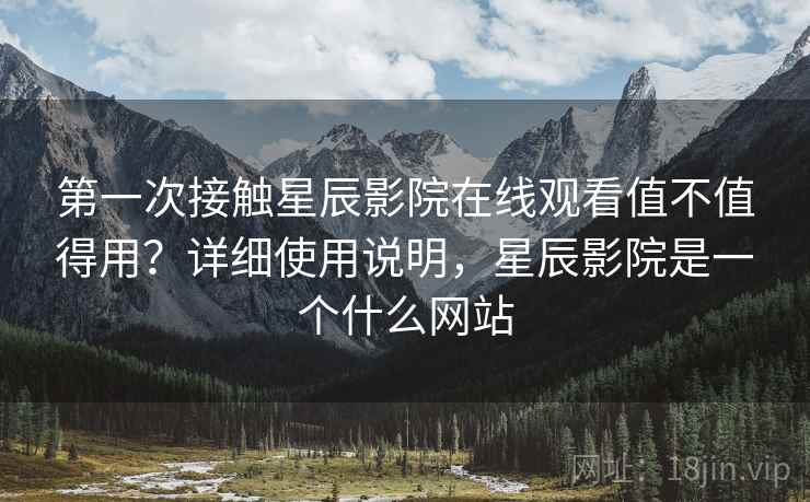 第一次接触星辰影院在线观看值不值得用？详细使用说明，星辰影院是一个什么网站