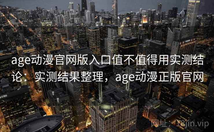 age动漫官网版入口值不值得用实测结论：实测结果整理，age动漫正版官网