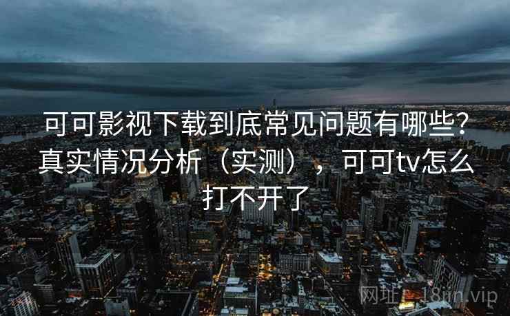 可可影视下载到底常见问题有哪些？真实情况分析（实测），可可tv怎么打不开了