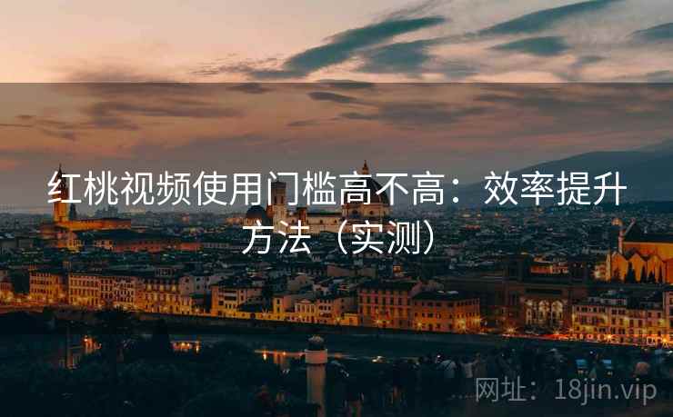 红桃视频使用门槛高不高:效率提升方法(实测) 红桃视频使用门槛高不高:效率提升方法(实测)