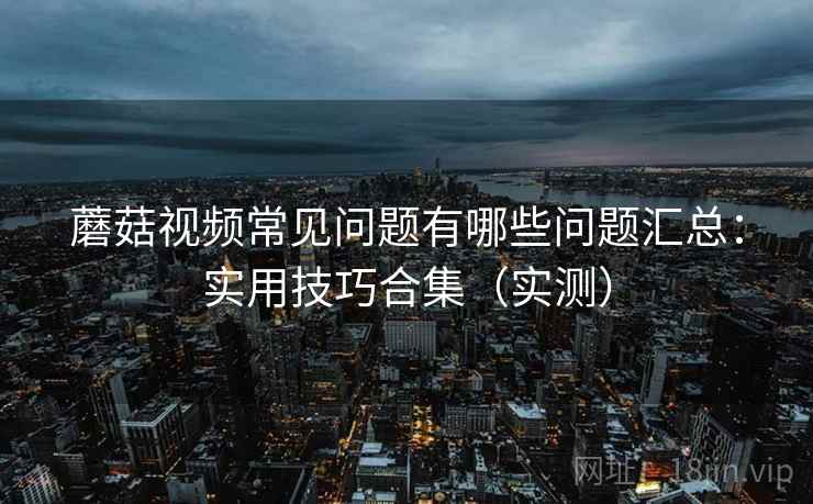 蘑菇视频常见问题有哪些问题汇总:实用技巧合集(实测) 蘑菇视频常见问题有哪些问题汇总:实用技巧合集(实测)