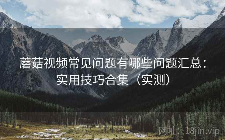 蘑菇视频常见问题有哪些问题汇总：实用技巧合集（实测）