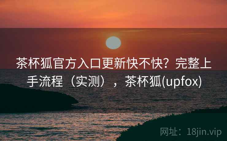 茶杯狐官方入口更新快不快?完整上手流程(实测),茶杯狐(upfox) 茶杯狐官方入口更新快不快?完整上手流程(实测),茶杯狐(upfox)