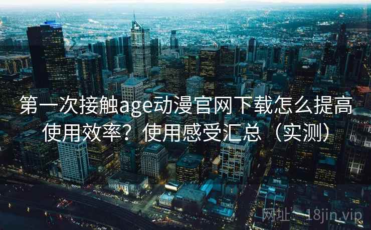 第一次接触age动漫官网下载怎么提高使用效率？使用感受汇总（实测）