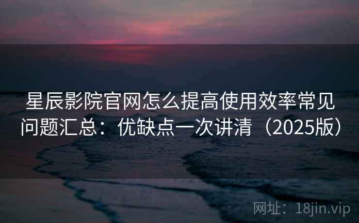 星辰影院官网怎么提高使用效率常见问题汇总：优缺点一次讲清（2025版）