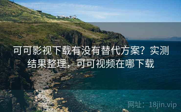 可可影视下载有没有替代方案？实测结果整理，可可视频在哪下载