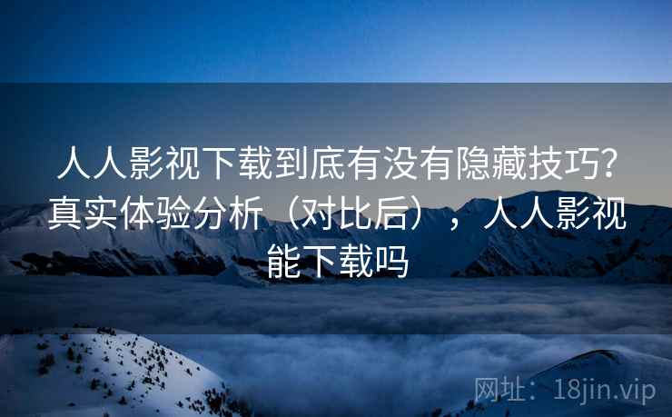 人人影视下载到底有没有隐藏技巧？真实体验分析（对比后），人人影视能下载吗