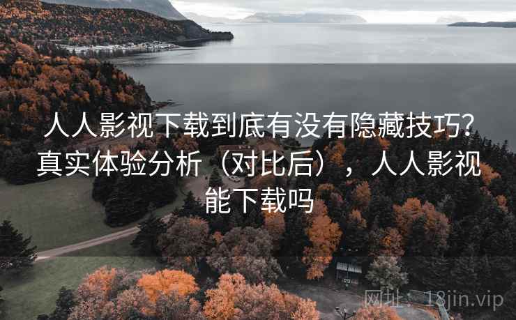 人人影视下载到底有没有隐藏技巧？真实体验分析（对比后），人人影视能下载吗
