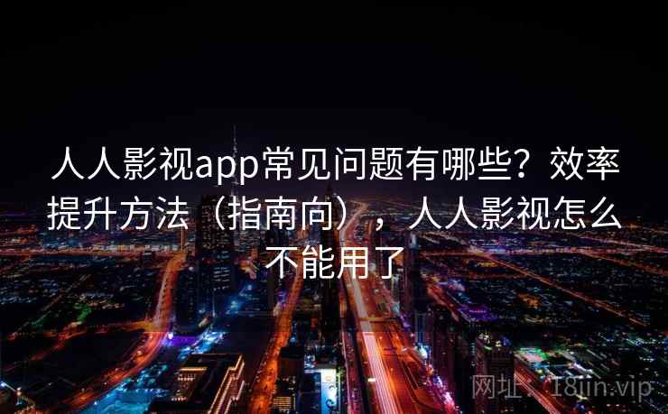 人人影视app常见问题有哪些？效率提升方法（指南向），人人影视怎么不能用了