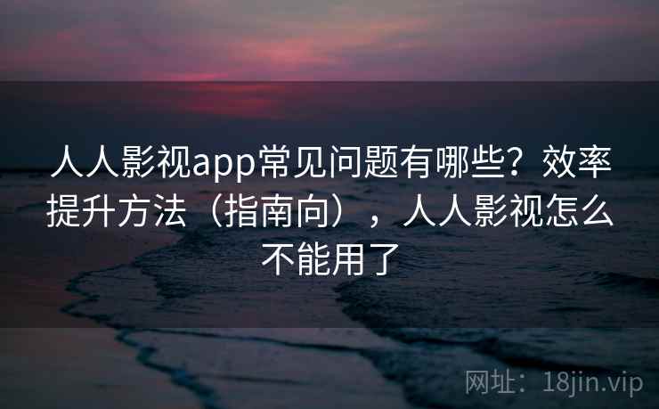 人人影视app常见问题有哪些?效率提升方法(指南向),人人影视怎么不能用了 人人影视app常见问题有哪些?效率提升方法(指南向),人人影视怎么不能用了