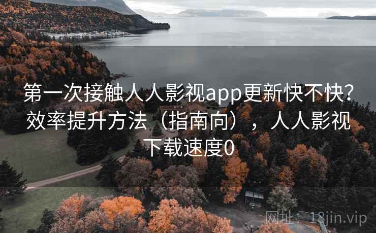 第一次接触人人影视app更新快不快？效率提升方法（指南向），人人影视下载速度0