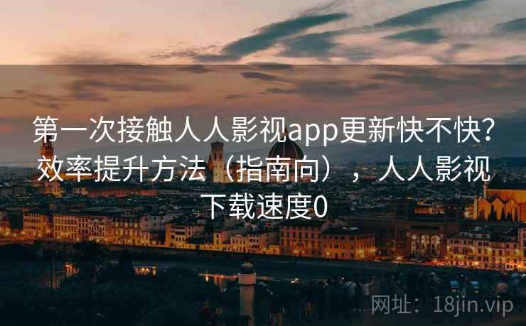 第一次接触人人影视app更新快不快?效率提升方法(指南向),人人影视下载速度0 第一次接触人人影视app更新快不快?效率提升方法(指南向),人人影视下载速度0